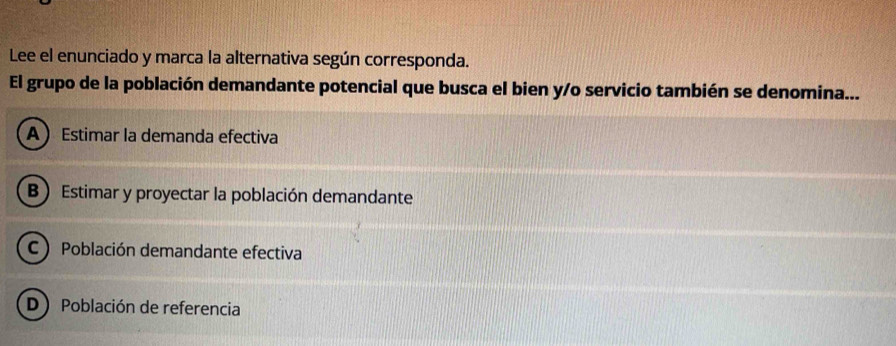 Lee el enunciado y marca la alternativa según corresponda.
El grupo de la población demandante potencial que busca el bien y/o servicio también se denomina...
A Estimar la demanda efectiva
B  Estimar y proyectar la población demandante
C Población demandante efectiva
D Población de referencia