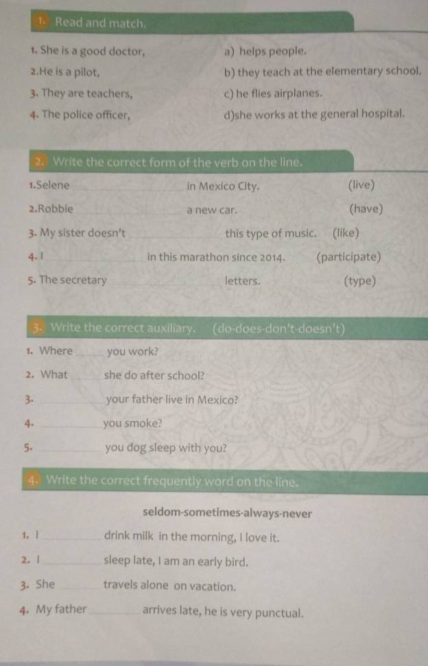 Read and match.
1. She is a good doctor, a) helps people.
2.He is a pilot, b) they teach at the elementary school.
3. They are teachers, c) he flies airplanes.
4. The police officer, d)she works at the general hospital.
2. Write the correct form of the verb on the line.
1.Selene _in Mexico City. (live)
2.Robbie _a new car. (have)
3. My sister doesn’t_ this type of music. (like)
4. 1_ in this marathon since 2014. (participate)
5. The secretary _letters. (type)
3. Write the correct auxiliary. (do-does-don't-doesn’t)
1. Where _you work?
2. What _she do after school?
3. _your father live in Mexico?
4. _you smoke?
5. _you dog sleep with you?
4. Write the correct frequently word on the line.
seldom-sometimes-always-never
1. | _drink milk in the morning, I love it.
2.|_ sleep late, I am an early bird.
3. She _travels alone on vacation.
4. My father_ arrives late, he is very punctual.