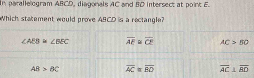 In parallelogram ABCD, diagonals overline AC and overline BD intersect at point E.
Which statement would prove ABCD is a rectangle?
∠ AEB≌ ∠ BEC
overline AE≌ overline CE
AC>BD
AB>BC
overline AC≌ overline BD
overline AC⊥ overline BD