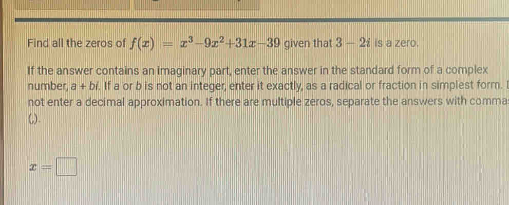 Find all the zeros of f(x)=x^3-9x^2+31x-39 given that 3-2i is a zero. 
If the answer contains an imaginary part, enter the answer in the standard form of a complex 
number, a+b. If a or b is not an integer, enter it exactly, as a radical or fraction in simplest form. I 
not enter a decimal approximation. If there are multiple zeros, separate the answers with comma 
(,).
x=□