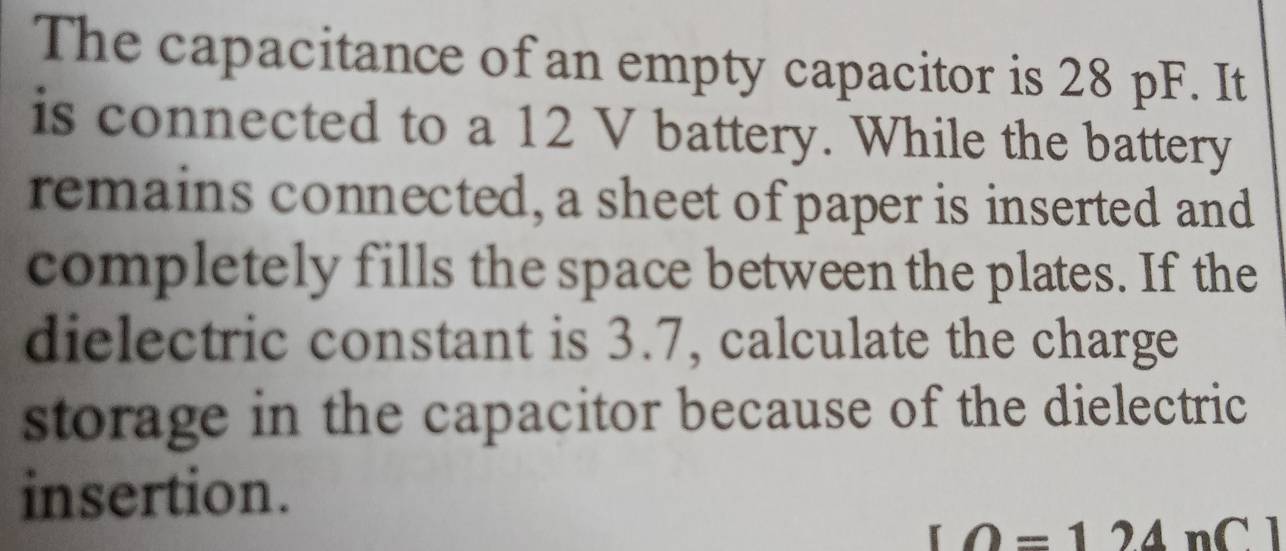 The capacitance of an empty capacitor is 28 pF. It 
is connected to a 12 V battery. While the battery 
remains connected, a sheet of paper is inserted and 
completely fills the space between the plates. If the 
dielectric constant is 3.7, calculate the charge 
storage in the capacitor because of the dielectric 
insertion.
LO=124nCl