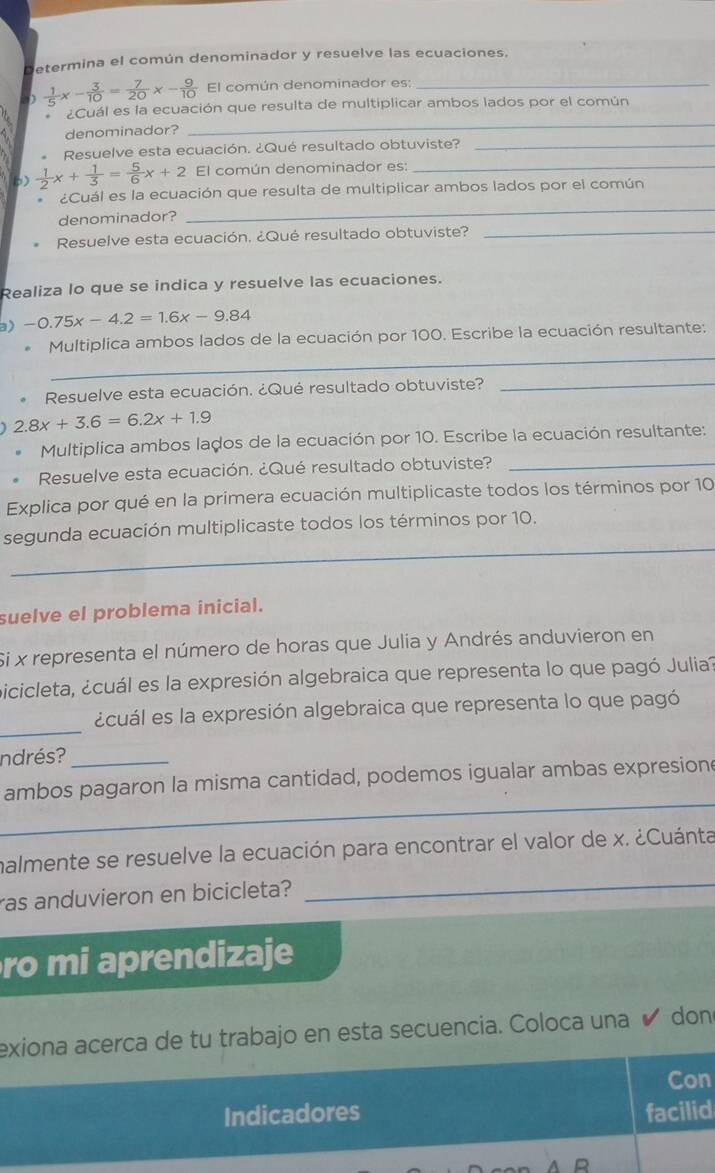 Determina el común denominador y resuelve las ecuaciones.
D  1/5 x- 3/10 = 7/20 x- 9/10  El común denominador es:_
_
¿Cuál es la ecuación que resulta de multiplicar ambos lados por el común
denominador?
Resuelve esta ecuación. ¿Qué resultado obtuviste?_
p)  1/2 x+ 1/3 = 5/6 x+2 El común denominador es:_
_
¿Cuál es la ecuación que resulta de multiplicar ambos lados por el común
_
denominador?
Resuelve esta ecuación, ¿Qué resultado obtuviste?
Realiza lo que se indica y resuelve las ecuaciones.
a) -0.75x-4.2=1.6x-9.84
_
Multiplica ambos lados de la ecuación por 100. Escribe la ecuación resultante:
Resuelve esta ecuación. ¿Qué resultado obtuviste?
_
2.8x+3.6=6.2x+1.9
Multiplica ambos lados de la ecuación por 10. Escribe la ecuación resultante:
Resuelve esta ecuación. ¿Qué resultado obtuviste?_
Explica por qué en la primera ecuación multiplicaste todos los términos por 10
_
segunda ecuación multiplicaste todos los términos por 10.
suelve el problema inicial.
Si x representa el número de horas que Julia y Andrés anduvieron en
Sicicleta, ¿cuál es la expresión algebraica que representa lo que pagó Julia
_
ecuál es la expresión algebraica que representa lo que pagó
ndrés?
_
ambos pagaron la misma cantidad, podemos igualar ambas expresion
malmente se resuelve la ecuación para encontrar el valor de x. ¿Cuánta
ras anduvieron en bicicleta?
_
ro mi aprendizaje
exiona acerca de tu trabajo en esta secuencia. Coloca una ✔ don
Con
Indicadores facilid