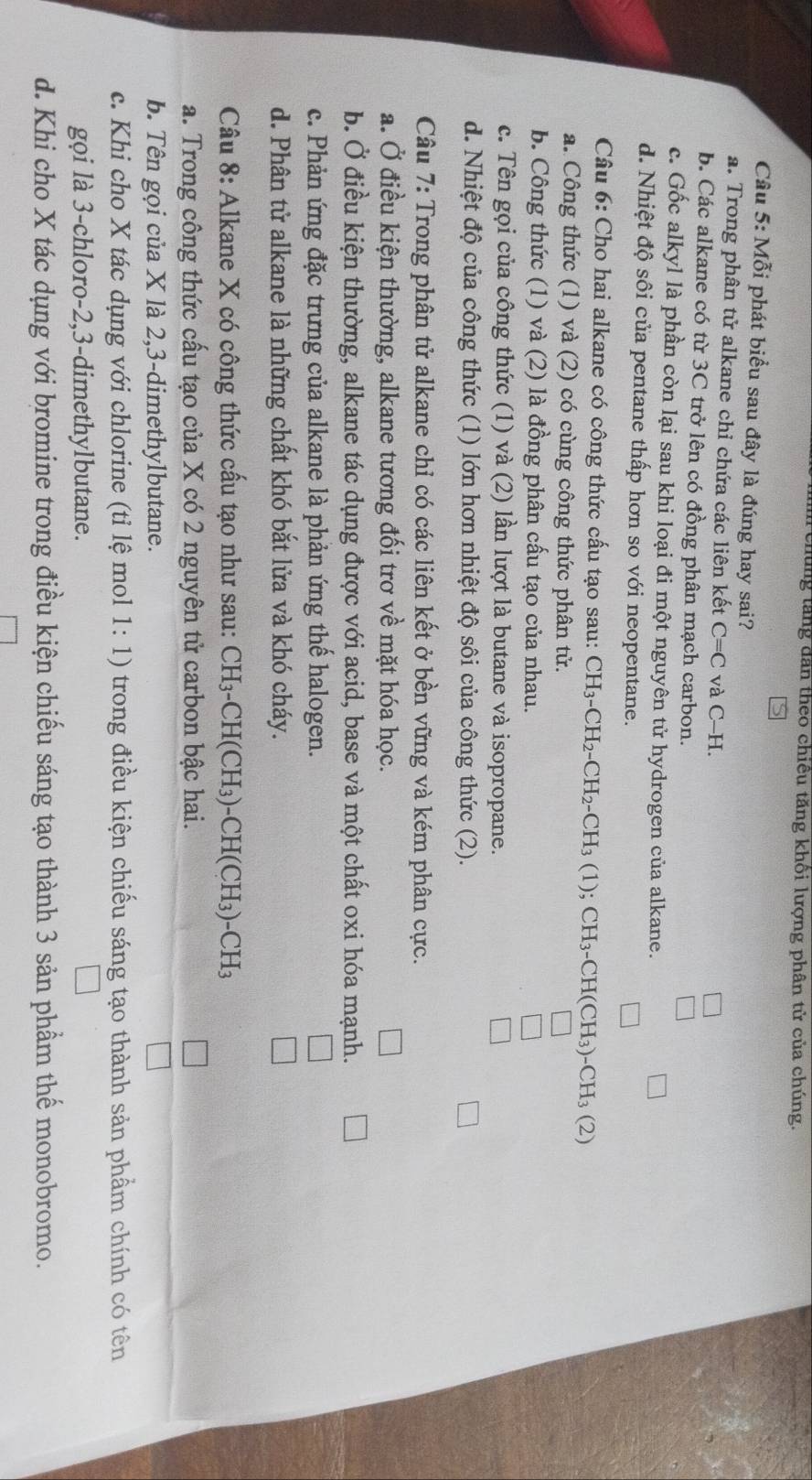 lung tăng dân theo chiều tăng khổi lượng phân tử của chúng.
Câu 5: Mỗi phát biểu sau đây là đúng hay sai?
a. Trong phân tử alkane chỉ chứa các liên kết C=C và C-H.
b. Các alkane có từ 3C trở lên có đồng phân mạch carbon.
c. Gốc alkyl là phần còn lại sau khi loại đi một nguyên tử hydrogen của alkane.
d. Nhiệt độ sôi của pentane thấp hơn so với neopentane.
Câu 6: Cho hai alkane có công thức cấu tạo sau: CH_3-CH_2-CH_2-CH_3(1); CH_3-CH(CH_3)-CH_3(2)
a. Công thức (1) và (2) có cùng công thức phân tử.
b. Công thức (1) và (2) là đồng phân cấu tạo của nhau.
c. Tên gọi của công thức (1) và (2) lần lượt là butane và isopropane.
d. Nhiệt độ của công thức (1) lớn hơn nhiệt độ sôi của công thức (2).
Câu 7: Trong phân tử alkane chỉ có các liên kết ở bền vững và kém phân cực.
a. Ở điều kiện thường, alkane tương đối trơ về mặt hóa học.
b. Ở điều kiện thường, alkane tác dụng được với acid, base và một chất oxi hóa mạnh.
c. Phản ứng đặc trưng của alkane là phản ứng thể halogen.
d. Phân tử alkane là những chất khó bắt lửa và khó cháy.
Câu 8: Alkane X có công thức cấu tạo như sau: CH_3-CH(CH_3)-CH(CH_3)-CH_3
a. Trong công thức cấu tạo của X có 2 nguyên tử carbon bậc hai.
b. Tên gọi của X là 2,3-dimethylbutane.
c. Khi cho X tác dụng với chlorine (tỉ lệ mol 1:1) trong điều kiện chiếu sáng tạo thành sản phẩm chính có tên
gọi là 3-chloro-2,3-dimethylbutane.
d. Khi cho X tác dụng với bromine trong điều kiện chiếu sáng tạo thành 3 sản phẩm thể monobromo.