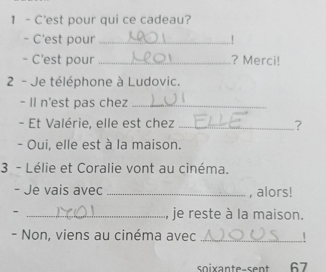 C'est pour qui ce cadeau? 
- C’est pour _| 
- C'est pour _? Merci! 
2 - Je téléphone à Ludovic. 
- Il n'est pas chez_ 
- Et Valérie, elle est chez _? 
- Oui, elle est à la maison. 
3 - Lélie et Coralie vont au cinéma. 
- Je vais avec _, alors! 
- _je reste à la maison. 
- Non, viens au cinéma avec _| 
soixante-sent 67