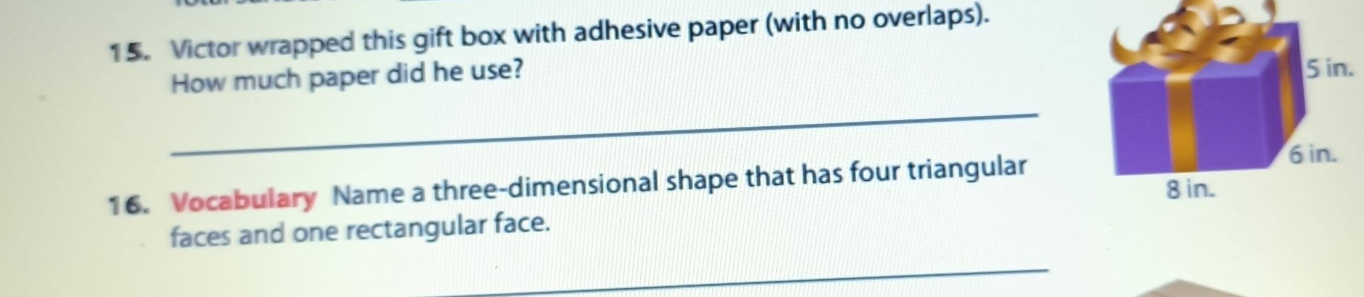 Victor wrapped this gift box with adhesive paper (with no overlaps). 
How much paper did he use? 
_ 
16. Vocabulary Name a three-dimensional shape that has four triangular 
faces and one rectangular face. 
_