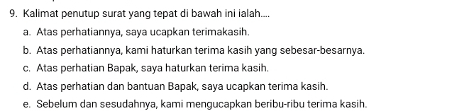 Kalimat penutup surat yang tepat di bawah ini ialah....
a. Atas perhatiannya, saya ucapkan terimakasih.
b. Atas perhatiannya, kami haturkan terima kasih yang sebesar-besarnya.
c. Atas perhatian Bapak, saya haturkan terima kasih.
d. Atas perhatian dan bantuan Bapak, saya ucapkan terima kasih.
e. Sebelum dan sesudahnya, kami mengucapkan beribu-ribu terima kasih.