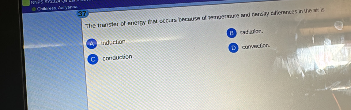 NNPS SY2324 Q4 Eài
Childress, Aai'yanna
37
The transfer of energy that occurs because of temperature and density differences in the air is
A induction. B radiation.
C conduction. D convection.