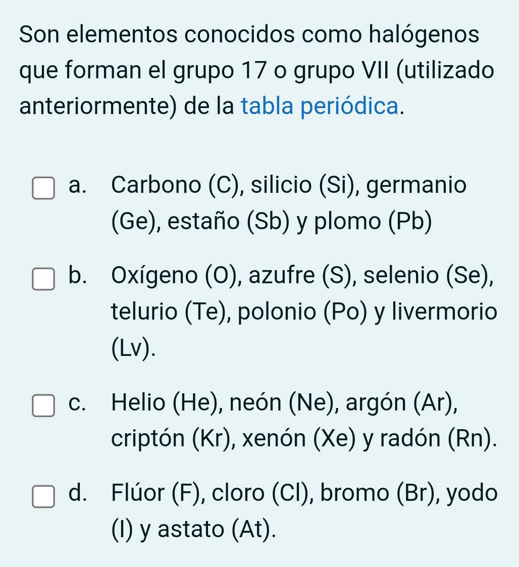 Son elementos conocidos como halógenos
que forman el grupo 17 o grupo VII (utilizado
anteriormente) de la tabla periódica.
a. Carbono (C), silicio (Si), germanio
(Ge), estaño (Sb) y plomo (Pb)
b. Oxígeno (O), azufre (S), selenio (Se),
telurio (Te), polonio (Po) y livermorio
(Lv).
c. Helio (He), neón (Ne), argón (Ar),
criptón (Kr), xenón (Xe) y radón (Rn).
d. Flúor (F), cloro (Cl), bromo (Br), yodo
(I) y astato (At).