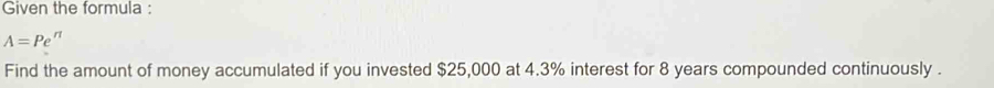 Given the formula :
A=Pe^(π)
Find the amount of money accumulated if you invested $25,000 at 4.3% interest for 8 years compounded continuously .