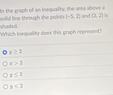In the graph of an inequality, the area above a
solid line through the points (-5,2) and (3,2) is
shaded.
Which inequality does this graph represent?
y≥ 2
x>2
y≤ 2
y<2</tex>