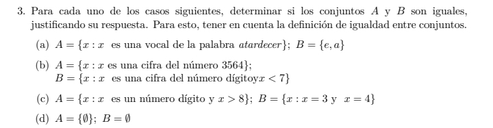 Para cada uno de los casos siguientes, determinar si los conjuntos A y B son iguales, 
justificando su respuesta. Para esto, tener en cuenta la definición de igualdad entre conjuntos. 
(a) A= x:x es una vocal de la palabra atardecer; B= e,a
(b) A= x:x es una cifra del número 3564;
B= x:x es una cifra del número dígitoyx < 7</tex> 
(c) A= x:x es un número dígito yx>8; B= x:x=3 y x=4
(d) A= phi  ;B=varnothing