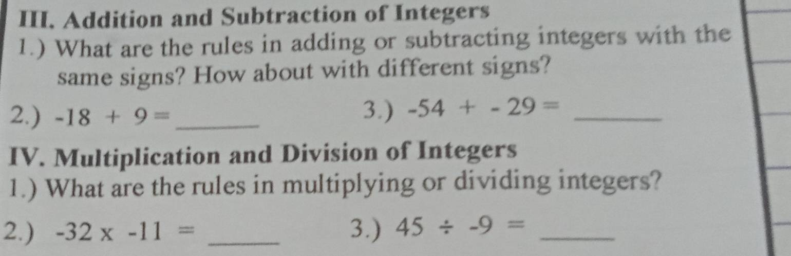 Addition and Subtraction of Integers 
1.) What are the rules in adding or subtracting integers with the 
same signs? How about with different signs? 
2.) -18+9= _ 
3.) -54+-29= _ 
IV. Multiplication and Division of Integers 
1.) What are the rules in multiplying or dividing integers? 
2.) -32* -11= _3.) 45/ -9= _