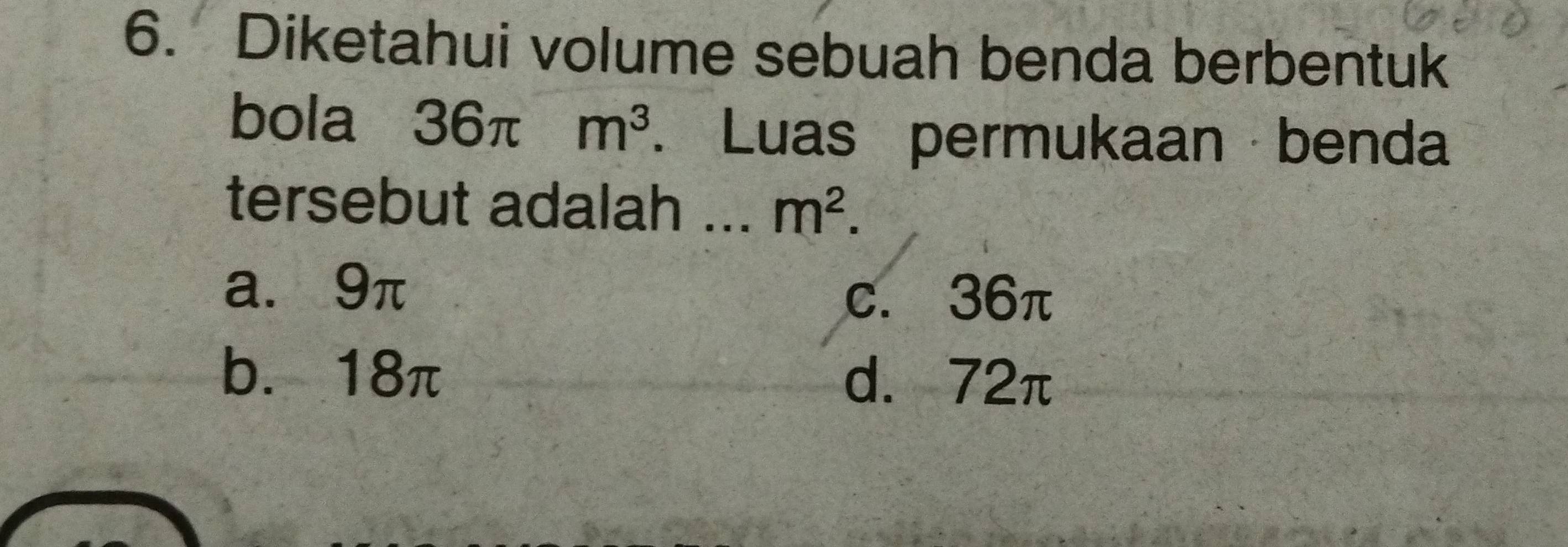 Diketahui volume sebuah benda berbentuk
bola 36π m^3. Luas permukaan benda
tersebut adalah ... m^2.
a. 9π
c. 36π
b. 18π d. 72π