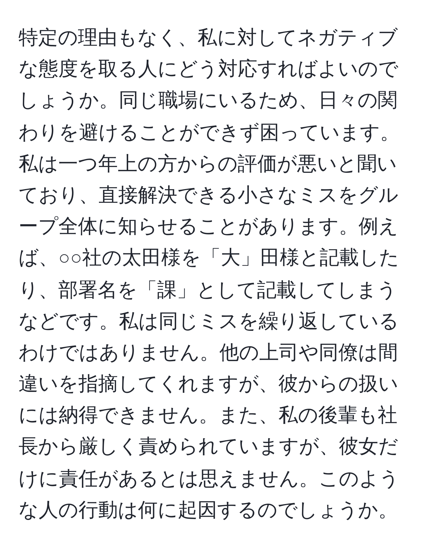 特定の理由もなく、私に対してネガティブな態度を取る人にどう対応すればよいのでしょうか。同じ職場にいるため、日々の関わりを避けることができず困っています。私は一つ年上の方からの評価が悪いと聞いており、直接解決できる小さなミスをグループ全体に知らせることがあります。例えば、○○社の太田様を「大」田様と記載したり、部署名を「課」として記載してしまうなどです。私は同じミスを繰り返しているわけではありません。他の上司や同僚は間違いを指摘してくれますが、彼からの扱いには納得できません。また、私の後輩も社長から厳しく責められていますが、彼女だけに責任があるとは思えません。このような人の行動は何に起因するのでしょうか。