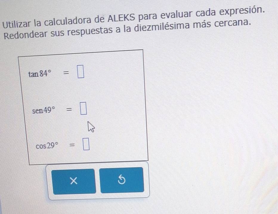 Utilizar la calculadora de ALEKS para evaluar cada expresión. 
Redondear sus respuestas a la diezmilésima más cercana.
tan 84°=□
sen 49°=□
cos 29°=□
×