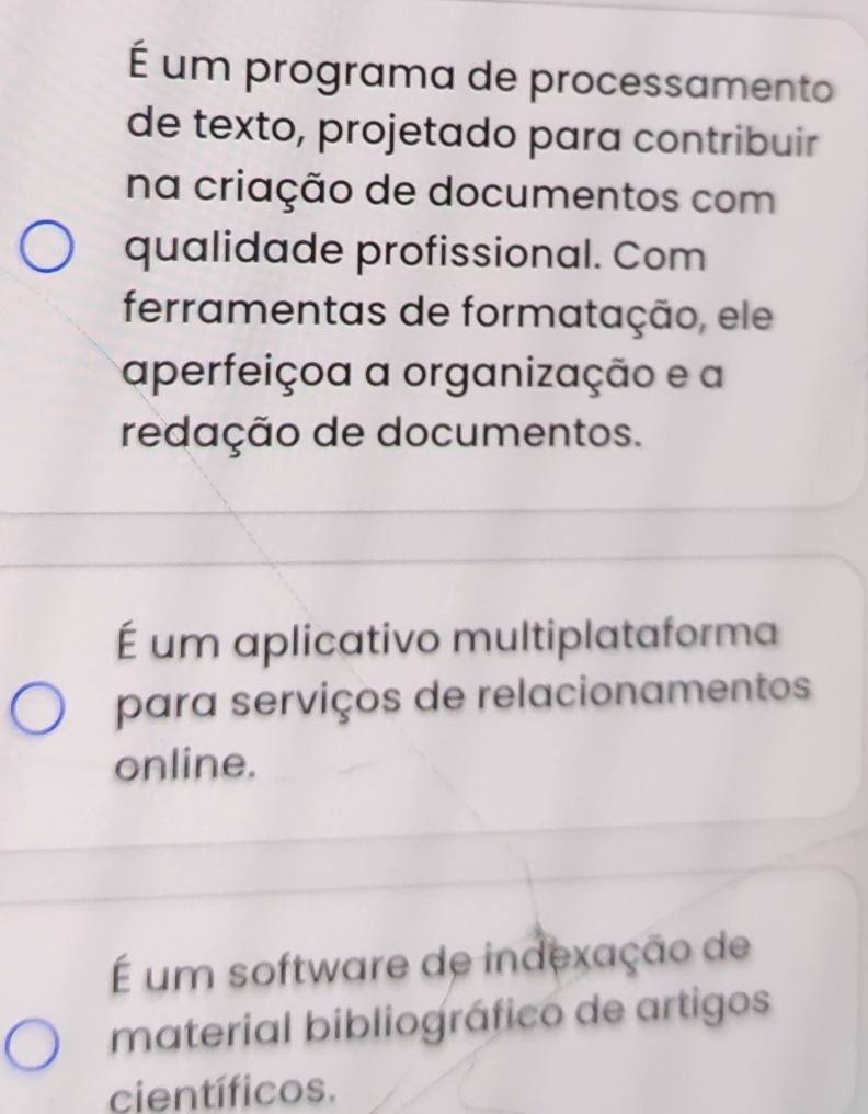 É um programa de processamento
de texto, projetado para contribuir
na criação de documentos com
qualidade profissional. Com
ferramentas de formatação, ele
aperfeiçoa a organização e a
redação de documentos.
É um aplicativo multiplataforma
para serviços de relacionamentos
online.
É um software de indexação de
material bibliográfico de artigos
científicos.