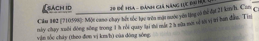 [sách id 
Một cuộc cách mạng Sách 20 đề hsa - đánh giá năng lực đại Học c 
Câu 102 [710598]: Một cano chạy hết tốc lực trên mặt nước yên lặng có thể đạt 21 km/h. Can C 
này chạy xuôi dòng sông trong 1 h rồi quay lại thì mất 2 h nữa mới về tới vị trí ban đầu. Tính 
vận tốc chảy (theo đơn vị km/h) của dòng sông.