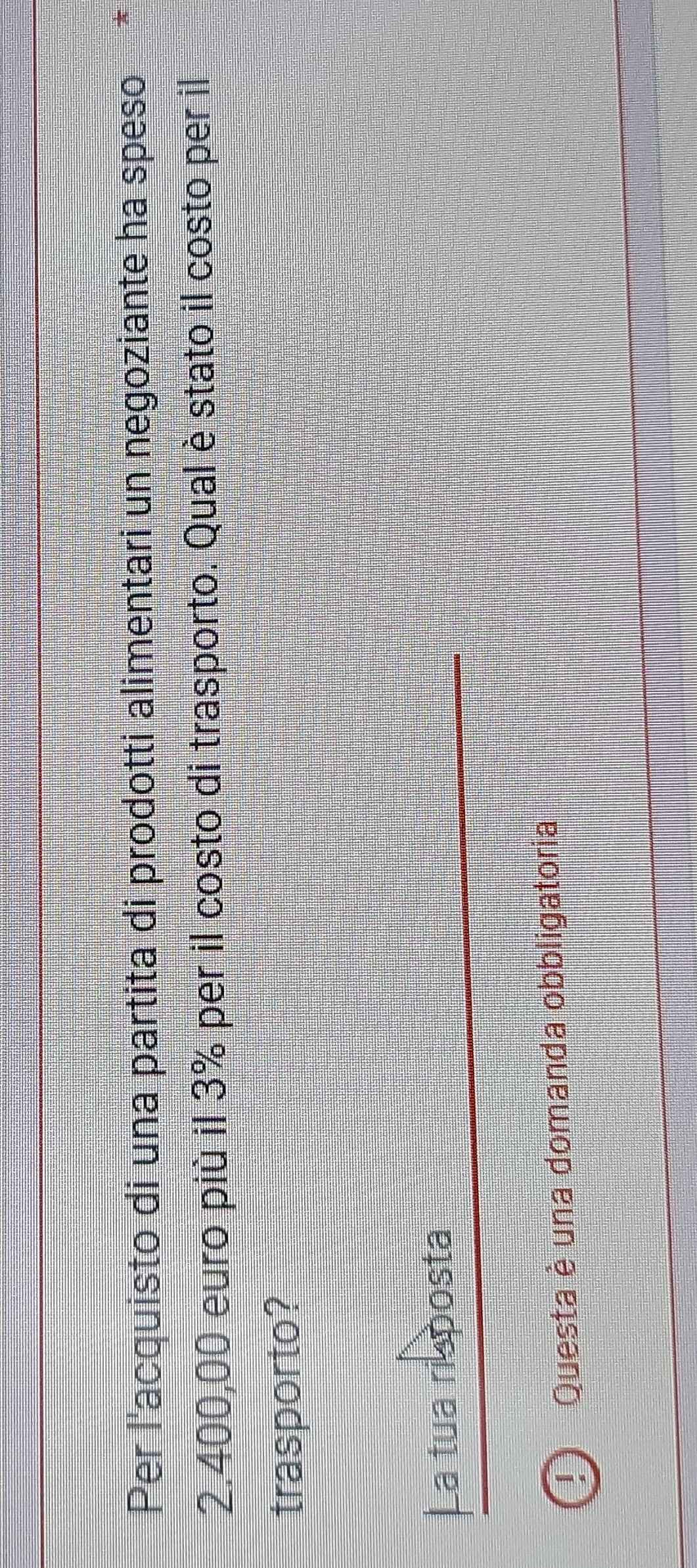 Per l'acquisto di una partita di prodotti alimentari un negoziante ha speso A
2.400,00 euro più il 3% per il costo di trasporto. Qual è stato il costo per il 
trasporto? 
La tua risposta 
! Questa è una domanda obbligatoria