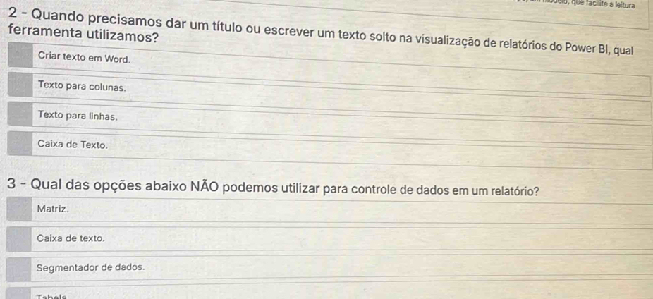 el6, qué facilite a leitura
ferramenta utilizamos? 2 - Quando precisamos dar um título ou escrever um texto solto na visualização de relatórios do Power BI, qual
Criar texto em Word.
Texto para colunas.
Texto para linhas.
Caixa de Texto.
3 - Qual das opções abaixo NÃO podemos utilizar para controle de dados em um relatório?
Matriz.
Caixa de texto.
Segmentador de dados.