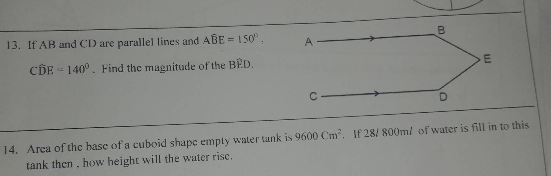 If AB and CD are parallel lines and Awidehat BE=150^0,
Cwidehat DE=140°. Find the magnitude of the Bwidehat ED. 
14. Area of the base of a cuboid shape empty water tank is 9600Cm^2. If 28/ 800m / of water is fill in to this 
tank then , how height will the water rise.