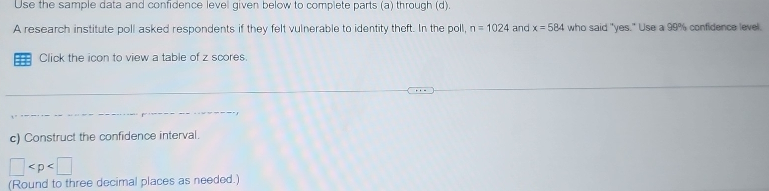 Use the sample data and confidence level given below to complete parts (a) through (d). 
A research institute poll asked respondents if they felt vulnerable to identity theft. In the poll, n=1024 and x=584 who said "yes." Use a 99% confidence level. 
== Click the icon to view a table of z scores. 
c) Construct the confidence interval.
□
(Round to three decimal places as needed.)