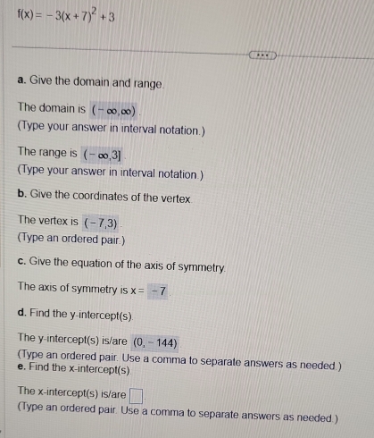 f(x)=-3(x+7)^2+3
a. Give the domain and range. 
The domain is (-∈fty ,∈fty )
(Type your answer in interval notation.) 
The range is (-∈fty ,3]
(Type your answer in interval notation.) 
b. Give the coordinates of the vertex 
The vertex is (-7,3)
(Type an ordered pair.) 
c. Give the equation of the axis of symmetry. 
The axis of symmetry is x=-7
d. Find the y-intercept(s) 
The y-intercept(s) is/are (0,-144)
(Type an ordered pair. Use a comma to separate answers as needed.) 
e, Find the x-intercept(s) 
The x-intercept(s) is/are □ 
(Type an ordered pair. Use a comma to separate answers as needed.)