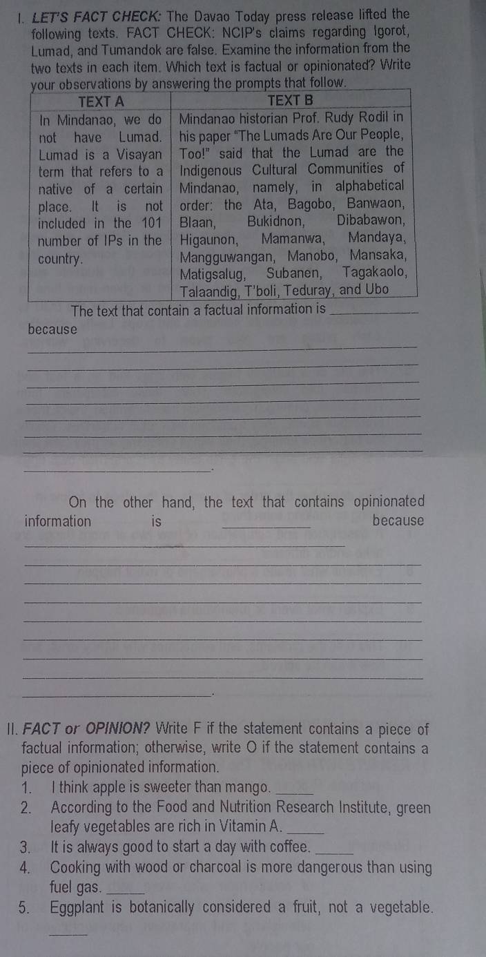 LET'S FACT CHECK: The Davao Today press release lifted the 
following texts. FACT CHECK: NCIP's claims regarding Igorot, 
Lumad, and Tumandok are false. Examine the information from the 
two texts in each item. Which text is factual or opinionated? Write 
_ 
because 
_ 
_ 
_ 
_ 
_ 
_ 
_ 
__. 
On the other hand, the text that contains opinionated 
information is _because 
_ 
_ 
_ 
_ 
_ 
_ 
_ 
_ 
_ 

II. FACT or OPINION? Write F if the statement contains a piece of 
factual information; otherwise, write O if the statement contains a 
piece of opinionated information. 
1. I think apple is sweeter than mango._ 
2. According to the Food and Nutrition Research Institute, green 
leafy vegetables are rich in Vitamin A._ 
3. It is always good to start a day with coffee._ 
4. Cooking with wood or charcoal is more dangerous than using 
fuel gas._ 
5. Eggplant is botanically considered a fruit, not a vegetable. 
_