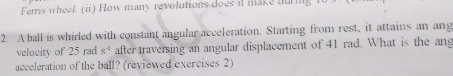 Ferris wheel. (ii) How many revolutions does it make auring 
2. A ball is whirled with constant angular acceleration. Starting from rest, it attains an ang 
velocity of 25 rad s^(-1) after traversing an angular displacement of 41 rad. What is the an 
acceleration of the ball? (reviewed exercises 2)