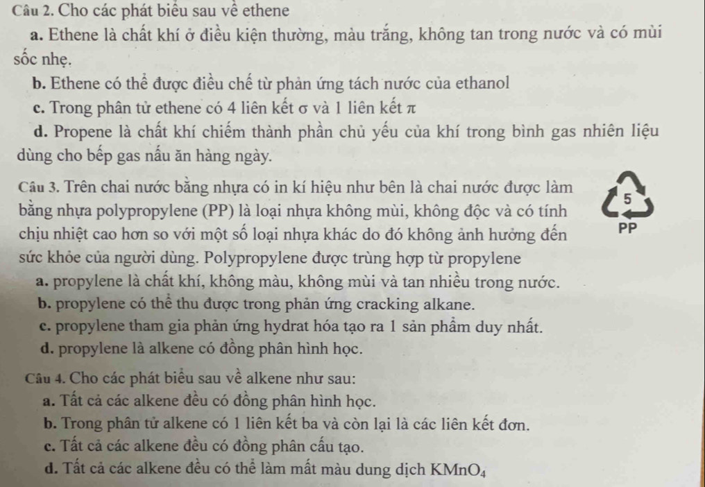 Cho các phát biểu sau về ethene
a. Ethene là chất khí ở điều kiện thường, màu trắng, không tan trong nước và có mùi
sốc nhẹ.
b. Ethene có thể được điều chế từ phản ứng tách nước của ethanol
c. Trong phân tử ethene có 4 liên kết σ và 1 liên kết π
d. Propene là chất khí chiếm thành phần chủ yếu của khí trong bình gas nhiên liệu
dùng cho bếp gas nấu ăn hàng ngày.
Câu 3. Trên chai nước bằng nhựa có in kí hiệu như bên là chai nước được làm 5
bằng nhựa polypropylene (PP) là loại nhựa không mùi, không độc và có tính
chịu nhiệt cao hơn so với một số loại nhựa khác do đó không ảnh hưởng đến PP
sức khỏe của người dùng. Polypropylene được trùng hợp từ propylene
a. propylene là chất khí, không màu, không mùi và tan nhiều trong nước.
b. propylene có thể thu được trong phản ứng cracking alkane.
c. propylene tham gia phản ứng hydrat hóa tạo ra 1 sản phầm duy nhất.
d. propylene là alkene có đồng phân hình học.
Câu 4. Cho các phát biểu sau về alkene như sau:
a. Tất cả các alkene đều có đồng phân hình học.
b. Trong phân tử alkene có 1 liên kết ba và còn lại là các liên kết đơn.
c. Tất cả các alkene đều có đồng phân cấu tạo.
d. Tất cả các alkene đều có thể làm mất màu dung dịch KMnO_4