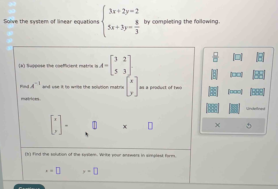 Solve the system of linear equations beginarrayl 3x+2y=2 5x+3y= 8/3 endarray. by completing the following. 
(a) Suppose the coefficient matrix is A=beginbmatrix 3&2 5&3endbmatrix.
 □ /□  
Find A^(-1) and use it to write the solution matrix beginbmatrix x yendbmatrix as a product of two
[□□□]
matrices. 
Undefined
beginbmatrix x yendbmatrix = |] × 
(b) Find the solution of the system. Write your answers in simplest form.
x=□ y=□