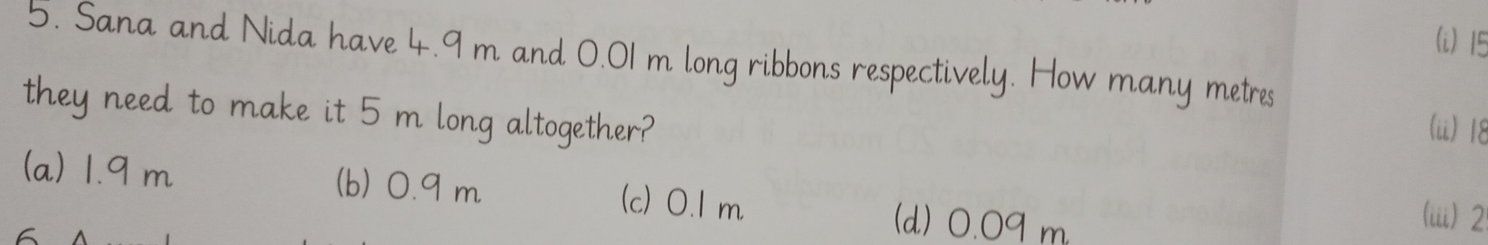 15
5. Sana and Nida have 4.9 m and 0.01 m long ribbons respectively. How many metres
they need to make it 5 m long altogether?
(ü) 18
(a) 1.9 m (b) 0.9 m (c) 0.1 m
(d) 0.09 m
(iii) 2