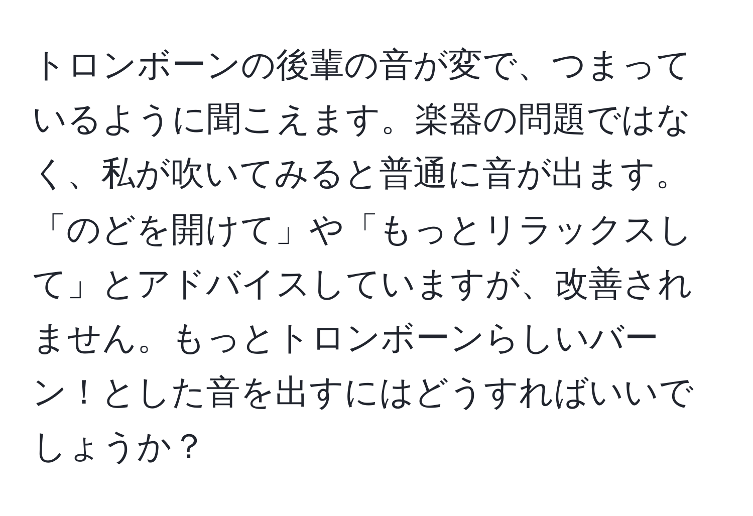 トロンボーンの後輩の音が変で、つまっているように聞こえます。楽器の問題ではなく、私が吹いてみると普通に音が出ます。「のどを開けて」や「もっとリラックスして」とアドバイスしていますが、改善されません。もっとトロンボーンらしいバーン！とした音を出すにはどうすればいいでしょうか？