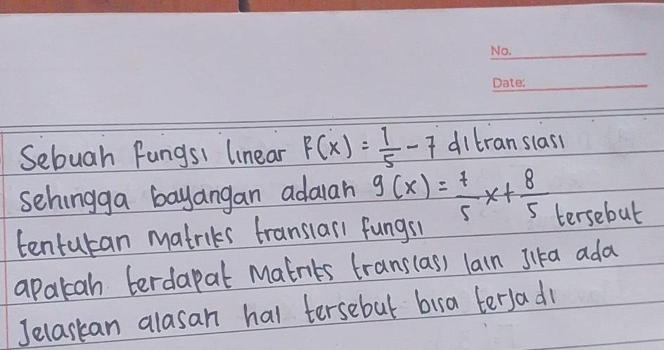 Sebuah fungs1 linear F(x)= 1/5 -7 ditranslass
sehingga bayangan adarah g(x)= 7/5 x+ 8/5 
tentutan matriks translarl fungs1 tersebut
apalcah terdapat Matnits trans(as) lain Jika ada
Jelaskan alasan hal tersebul bira tersadl