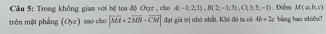 Trong không gian với hệ tọa độ Oxyz , cho A(-1;2;1), B(2;-1;3), C(3;5;-1). Điểm M(a;b;c)
trên mặt phẳng (Oyz) sao cho |vector MA+2vector MB-vector CM| đạt giá trị nhỏ nhất. Khi đó ta có 4b+2c bằng bao nhiêu?