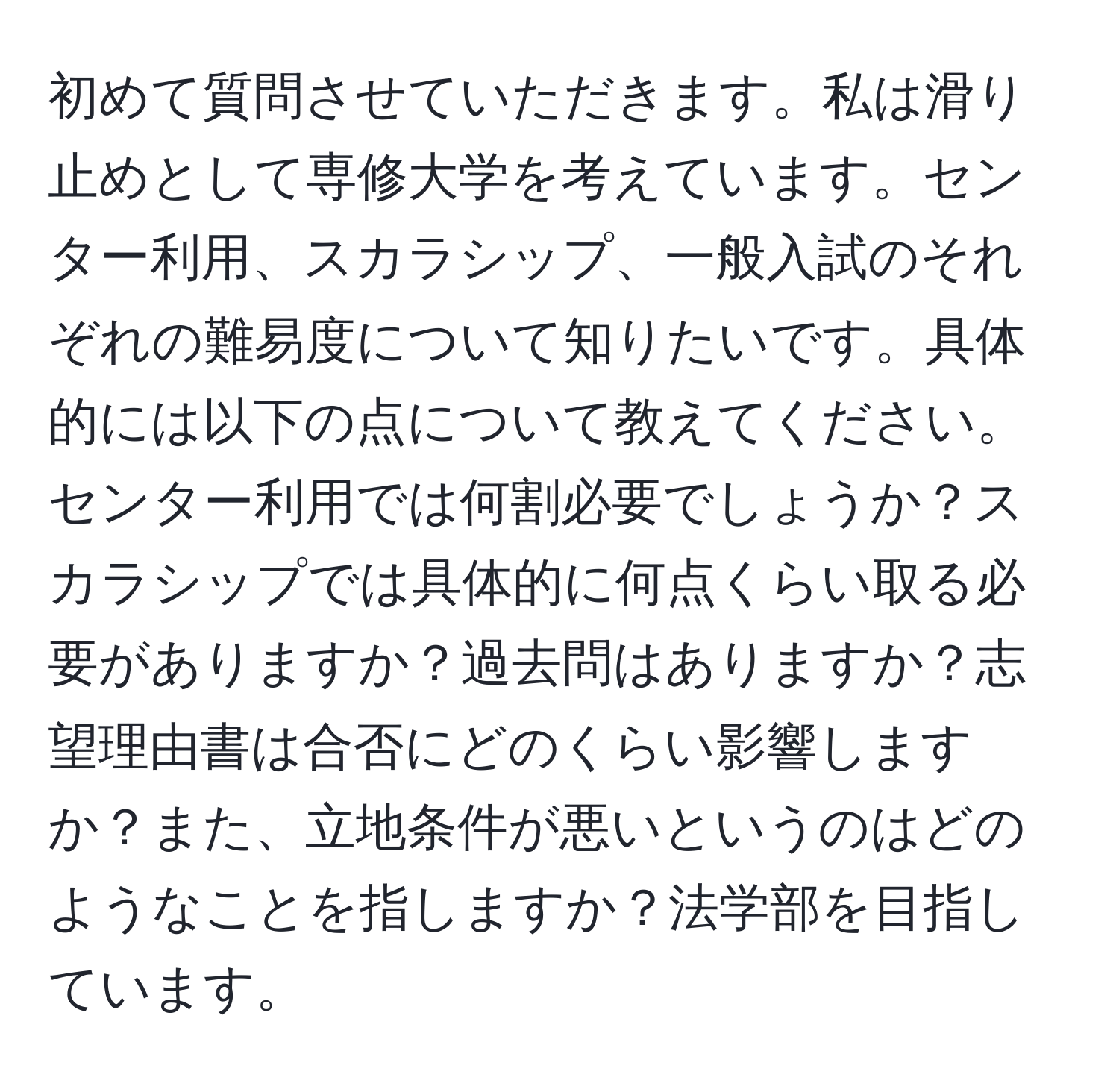 初めて質問させていただきます。私は滑り止めとして専修大学を考えています。センター利用、スカラシップ、一般入試のそれぞれの難易度について知りたいです。具体的には以下の点について教えてください。センター利用では何割必要でしょうか？スカラシップでは具体的に何点くらい取る必要がありますか？過去問はありますか？志望理由書は合否にどのくらい影響しますか？また、立地条件が悪いというのはどのようなことを指しますか？法学部を目指しています。