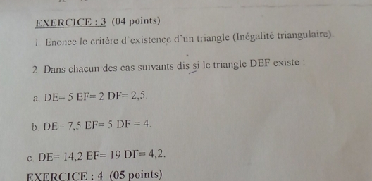 EXERCICE : 3 (04 points) 
l Enonce le critère d'existence d'un triangle (Inégalité triangulaire) 
2. Dans chacun des cas suivants dis si le triangle DEF existe : 
a. DE=5EF=2DF=2,5. 
b. DE=7,5EF=5DF=4. 
C. DE=14, 2EF=19DF=4,2. 
EXERC ICE:4 (05 points)