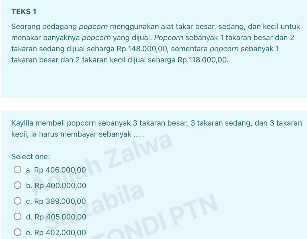 TEKS 1
Seorang pedagang popcorn menggunakan alat takar besar, sedang, dan kecil untuk
menakar banyaknya popcorn yang dijual. Popcorn sebanyak 1 takaran besar dan 2
takaran sedang dijual seharga Rp.148.000,00, sementara popcorn sebanyak 1
takaran besar dan 2 takaran kecil dijual seharga Rp.118.000,00.
Kaylila membeli popcorn sebanyak 3 takaran besar, 3 takaran sedang, dan 3 takaran
kecil, ia harus membayar sebanyak .....
Select one:
a. Rp 406.000,00
b. Rp 400.000,00
c. Rp 399.000,00
d. Rp 405.000,00
e. Rp 402.000,00