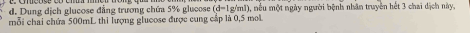 Dung dịch glucose đẳng trương chứa 5% glucose (d=1g/ml) 0, nếu một ngày người bệnh nhân truyền hết 3 chai dịch này, 
mỗi chai chứa 500mL thì lượng glucose được cung cấp là 0,5 mol.