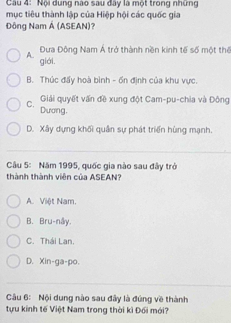 Nội dung nào sau đãy là một trong những
mục tiêu thành lập của Hiệp hội các quốc gia
Đông Nam Á (ASEAN)?
A. Đưa Đông Nam Á trở thành nền kinh tế số một thế
giới.
B. Thúc đấy hoà bình - ốn định của khu vực.
C. Giải quyết vấn đề xung đột Cam-pu-chia và Đông
Dương,
D. Xây dựng khối quân sự phát triển hùng mạnh.
Câu 5: Năm 1995, quốc gia nào sau đây trở
thành thành viên của ASEAN?
A. Việt Nam.
B. Bru-nây.
C. Thái Lan.
D. Xin-ga-po.
Câu 6: Nội dung nào sau đây là đúng về thành
tựu kinh tế Việt Nam trong thời kì Đối mới?