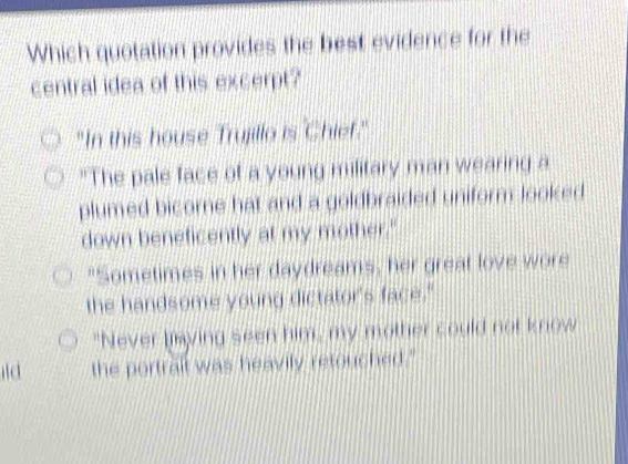 Which quotation provides the best evidence for the
central idea of this excerpt?
"In this house Trujillo is Chief."
"The pale face of a young military man wearing a
plumed bicore hat and a goldbraided uniform looked
down beneficently at my mother."
"Sometimes in her daydreams, her great love wore
the handsome young dictator's face."
"Never laying seen him, my mother could not know
the portrail was heavily retouched."