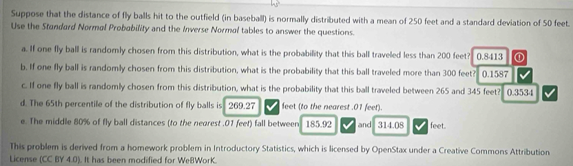 Suppose that the distance of fly balls hit to the outfield (in baseball) is normally distributed with a mean of 250 feet and a standard deviation of 50 feet. 
Use the Standard Normal Probability and the Inverse Normal tables to answer the questions. 
a. If one fly ball is randomly chosen from this distribution, what is the probability that this ball traveled less than 200 feet? 0.8413 ① 
b. If one fly ball is randomly chosen from this distribution, what is the probability that this ball traveled more than 300 feet? 0.1587
c. If one fly ball is randomly chosen from this distribution, what is the probability that this ball traveled between 265 and 345 feet? 0.3534
d. The 65th percentile of the distribution of fly balls is 269.27 feet (to the nearest . 01 feet). 
e. The middle 80% of fly ball distances (to the negrest , 01 feet) fall between 185.92 and 314.08 feet. 
This problem is derived from a homework problem in Introductory Statistics, which is licensed by OpenStax under a Creative Commons Attribution 
License (CC BY 4.0). It has been modified for WeBWorK.