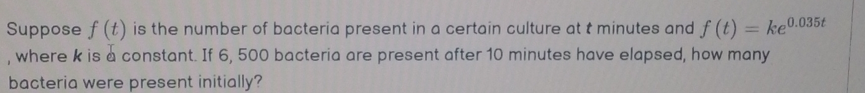 Suppose f(t) is the number of bacteria present in a certain culture at t minutes and f(t)=ke^(0.035t)
, where k is a constant. If 6, 500 bacteria are present after 10 minutes have elapsed, how many 
bacteria were present initially?