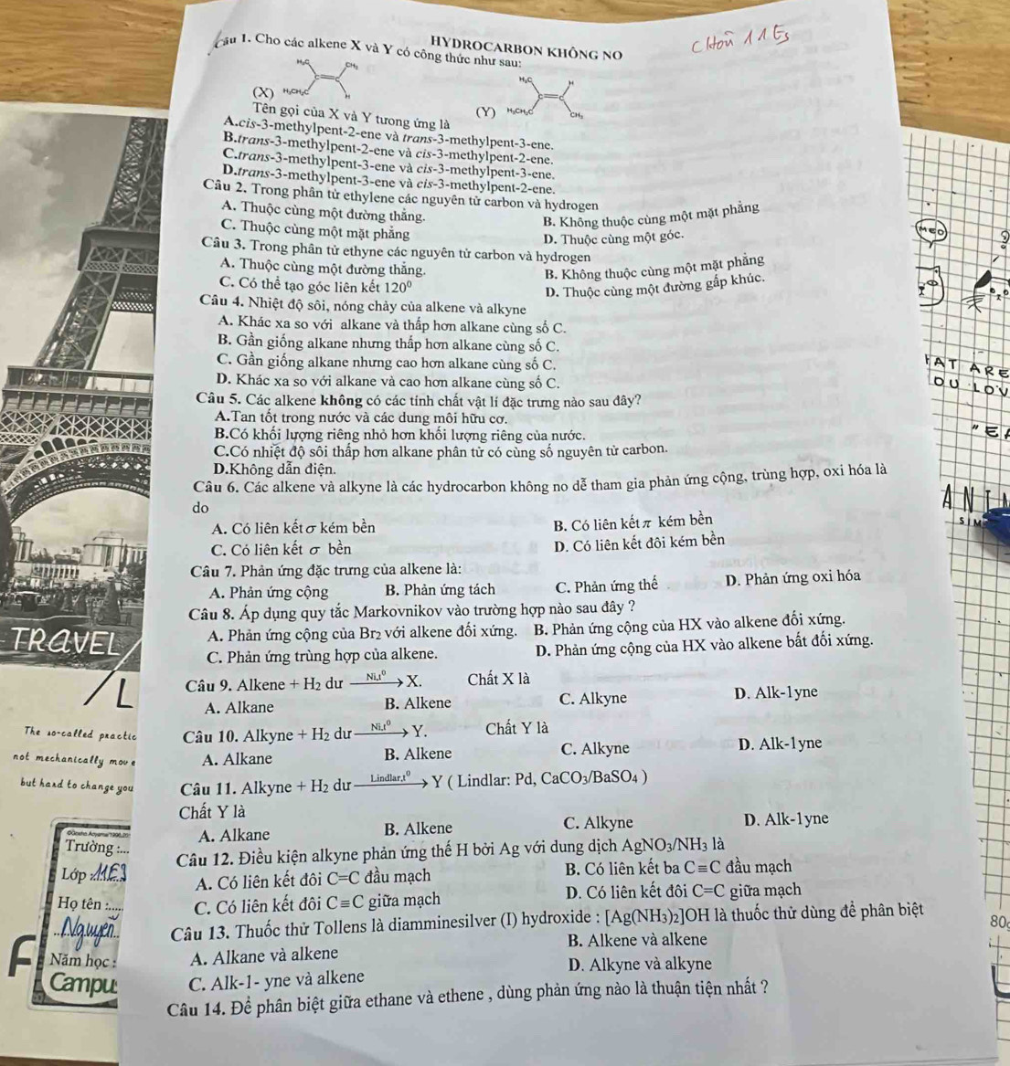 HYDROCARBON KHÔNG No
Câu 1. Cho các alkene X và Y có công thức như sau:
H
H,C
(X) H₂CH₂Cl
(Y) H₃CH₃Cl CH
Tên gọi của X và Y tưong ứng là
A.cis-3-methylpent-2-ene và trans-3-methylpent-3-ene.
B.trans-3-methylpent-2-ene và cis-3-methylpent-2-ene.
C.trans-3-methylpent-3-ene và cis-3-methylpent-3-ene.
D.trans-3-methylpent-3-ene và cis-3-methylpent-2-ene.
Câu 2, Trong phân tử ethylene các nguyên tử carbon và hydrogen
A. Thuộc cùng một đường thắng.
B. Không thuộc cùng một mặt phẳng
C. Thuộc cùng một mặt phẳng
D. Thuộc cùng một góc.
XX Câu 3. Trong phân tử ethyne các nguyên tử carbon và hydrogen
A. Thuộc cùng một đường thắng.
B. Không thuộc cùng một mặt phẳng
C. Có thể tạo góc liên kết 120°
D. Thuộc cùng một đường gắp khúc.
    
Câu 4. Nhiệt độ sôi, nóng chảy của alkene và alkyne
A. Khác xa so với alkane và thấp hơn alkane cùng số C.
B. Gần giống alkane nhưng thắp hơn alkane cùng số C.
C. Gần giống alkane nhưng cao hơn alkane cùng số C.
D. Khác xa so với alkane và cao hơn alkane cùng số C.
Câu 5. Các alkene không có các tính chất vật lí đặc trưng nào sau đây?
A.Tan tốt trong nước và các dung môi hữu cơ.
B.Có khối lượng riêng nhỏ hơn khối lượng riêng của nước.
C.Có nhiệt độ sối thấp hơn alkane phân tử có cùng số nguyên tử carbon.
D.Không dẫn điện.
Câu 6. Các alkene và alkyne là các hydrocarbon không no dễ tham gia phản ứng cộng, trùng hợp, oxi hóa là
do
A. Có liên kếtσ kém bền
B. Có liên kếtπ kém bền
C. Có liên kết σ bền
D. Có liên kết đôi kém bền
Câu 7. Phản ứng đặc trưng của alkene là:
A. Phản ứng cộng B. Phản ứng tách C. Phản ứng thế D. Phản ứng oxi hóa
Câu 8. Áp dụng quy tắc Markovnikov vào trường hợp nào sau đây ?
TRAVEL A. Phản ứng cộng của Br₂ với alkene đổi xứng. B. Phản ứng cộng của HX vào alkene đối xứng.
C. Phản ứng trùng hợp của alkene. D. Phản ứng cộng của HX vào alkene bất đối xứng.
Câu 9. Alkene +H_2 dư xrightarrow (Nit)^0X. Chất X là
A. Alkane B. Alkene C. Alkyne
D. Alk-1yne
The so-called practic Câu 10. Alkyne +H_2 du Ni.t^0 → Y. Chất Y là
not mechanical 2
mov e A. Alkane B. Alkene C. Alkyne D. Alk-1 yne
but hard to change you Câu 11. Alkyne + H₂ dư    Lindlar:1” > Y ( Lindlar: Pd, CaCO_3 BaSO4 )
Chất Y là D. Alk-1 yne
rato Ao
A. Alkane B. Alkene C. Alkyne
Trường :...
Lớp E Câu 12. Điều kiện alkyne phản ứng thế H bởi Ag với dung dịch / A_0 N NO_3/NH_3 là
A. Có liên kết đôi C=C đầu mạch B. Có liên kết ba Cequiv C đầu mạch
Họ tên :..... C. Có liên kết đôi Cequiv C giữa mạch D. Có liên kết đôi C=C giữa mạch
= Nguyễn  Câu 13. Thuốc thử Tollens là diamminesilver (I) hydroxide : [/ [Ag(NH_3)_2 2]OH là thuốc thử dùng đề phân biệt 80
B. Alkene và alkene
F  Năm học : A. Alkane và alkene
D. Alkyne và alkyne
Campu C. Alk-1- yne và alkene
Câu 14. Để phân biệt giữa ethane và ethene , dùng phản ứng nào là thuận tiện nhất ?