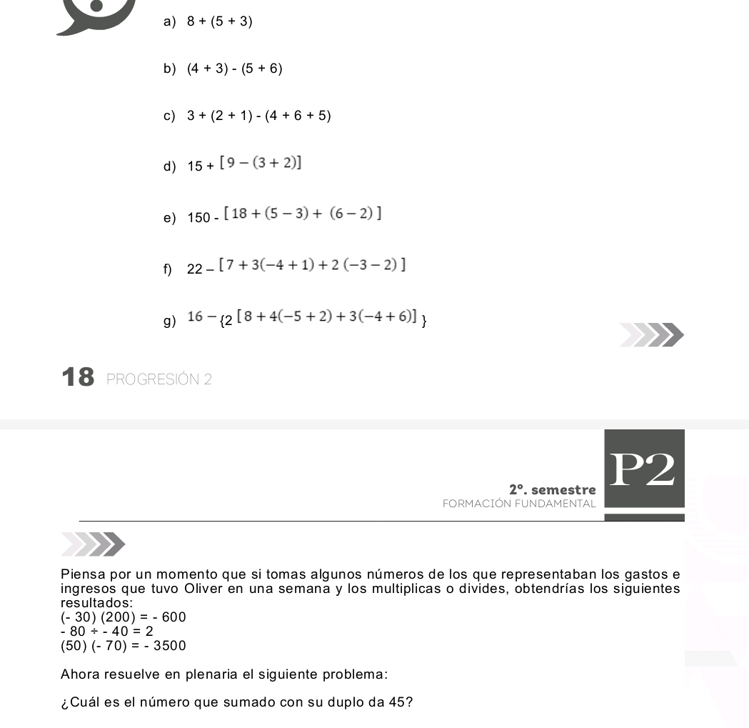 8+(5+3)
b) (4+3)-(5+6)
c) 3+(2+1)-(4+6+5)
d) 15+[9-(3+2)]
e) 150-[18+(5-3)+(6-2)]
f) 22-[7+3(-4+1)+2(-3-2)]
g) 16- 2[8+4(-5+2)+3(-4+6)]
18 PROGRESIÓN 2
2°. semestre 
P2 
FORMACIÓN FUNDAMENTAL 
Piensa por un momento que si tomas algunos números de los que representaban los gastos e 
ingresos que tuvo Oliver en una semana y los multiplicas o divides, obtendrías los siguientes 
resultados:
(-30)(200)=-600
-80/ -40=2
(50)(-70)=-3500
Ahora resuelve en plenaria el siguiente problema: 
¿Cuál es el número que sumado con su duplo da 45?