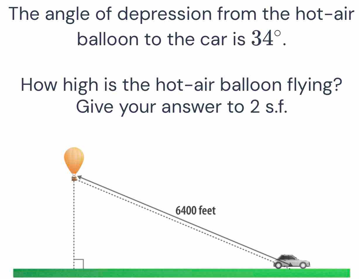 The angle of depression from the hot-air 
balloon to the car is 34°. 
How high is the hot-air balloon flying? 
Give your answer to 2 s.f.