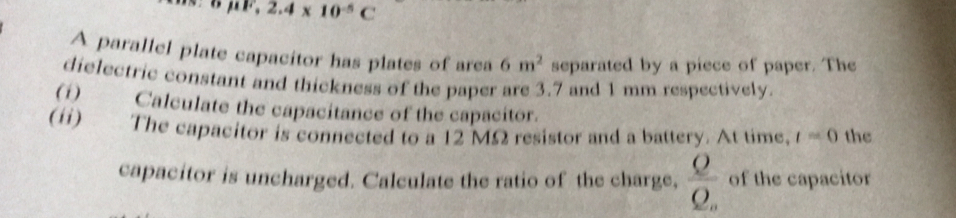 mu F,2.4* 10^(-5)C
A parallel plate capacitor has plates of area 6m^2 separated by a piece of paper. The 
dielectric constant and thickness of the paper are 3.7 and 1 mm respectively. 
(1) Calculate the capacitance of the capacitor. 
(ii) The capacitor is connected to a 12 MΩ resistor and a battery. At time, t=0 the 
capacitor is uncharged. Calculate the ratio of the charge, frac QQ_a of the capacitor