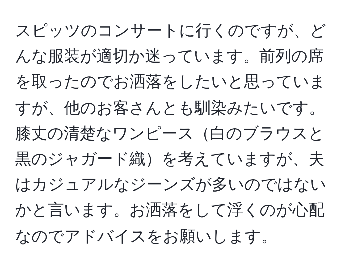 スピッツのコンサートに行くのですが、どんな服装が適切か迷っています。前列の席を取ったのでお洒落をしたいと思っていますが、他のお客さんとも馴染みたいです。膝丈の清楚なワンピース白のブラウスと黒のジャガード織を考えていますが、夫はカジュアルなジーンズが多いのではないかと言います。お洒落をして浮くのが心配なのでアドバイスをお願いします。