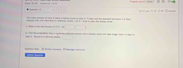 Score: 22/45 Answered: 14/20 Progress saved Done sqrt(□ ) 
Question 15 15 days and the standard deviation is 6 days. 
Suppose that one individual is randomily chosen. Let X = time to pass the kidney stone. 
What is the distribution of XTX-N( □ 
b. Find the probability that a randomly selected person with a kidney stone will take longer than 13 days to 
pass it. Round to 4 decimal places. □ 
Question Help:- Written Example - Message instructor 
Submit Question