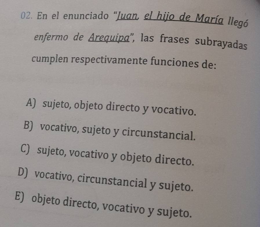 En el enunciado "Juan, el hijo de María llegó
enfermo de Arequipa'', las frases subrayadas
cumplen respectivamente funciones de:
A) sujeto, objeto directo y vocativo.
B) vocativo, sujeto y circunstancial.
C) sujeto, vocativo y objeto directo.
D) vocativo, circunstancial y sujeto.
E) objeto directo, vocativo y sujeto.