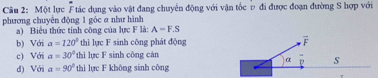 Một lực F tác dụng vào vật đang chuyển động với vận tốc v đi được đoạn đường S hợp với
phương chuyền động 1 góc a như hình
a) Biểu thức tính công của lực F là: A=F.S
b) Với alpha =120° thì lực F sinh công phát động
c) Với alpha =30° thì lực F sinh công cản
d) Với alpha =90° thì lực F không sinh công